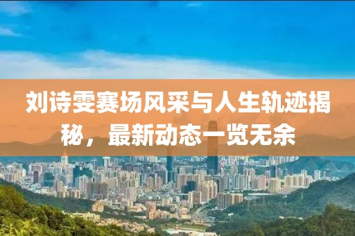 劉詩(shī)雯賽場(chǎng)風(fēng)采與人生軌跡揭秘，最新動(dòng)態(tài)一覽無(wú)余