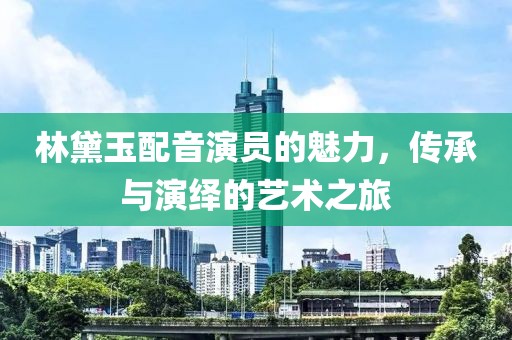 林黛玉配音演員的魅力，傳承與演繹的藝術(shù)之旅