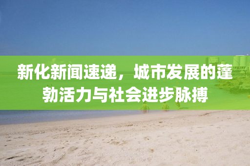 新化新聞速遞，城市發(fā)展的蓬勃活力與社會(huì)進(jìn)步脈搏