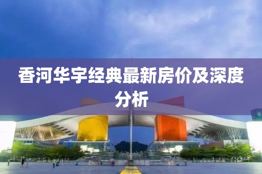 香河華宇經(jīng)典最新房?jī)r(jià)及深度分析