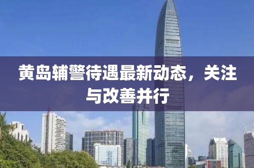 黃島輔警待遇最新動態(tài)，關注與改善并行
