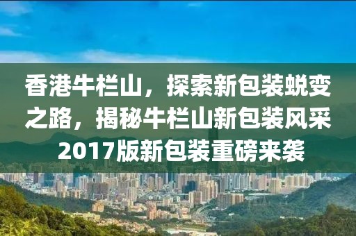 香港牛欄山，探索新包裝蛻變之路，揭秘牛欄山新包裝風(fēng)采 2017版新包裝重磅來襲