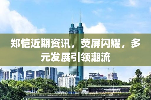 鄭愷近期資訊，熒屏閃耀，多元發(fā)展引領潮流