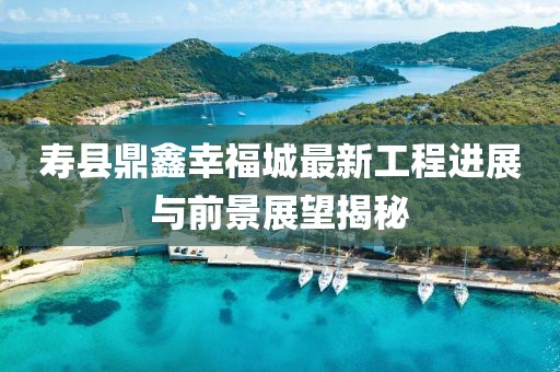 壽縣鼎鑫幸福城最新工程進展與前景展望揭秘