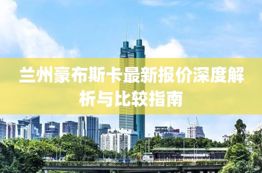 蘭州豪布斯卡最新報(bào)價(jià)深度解析與比較指南