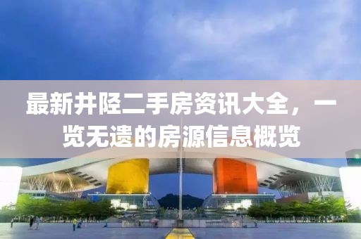 最新井陘二手房資訊大全，一覽無(wú)遺的房源信息概覽
