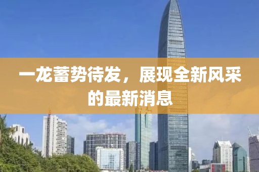 一龍蓄勢待發(fā)，展現(xiàn)全新風(fēng)采的最新消息
