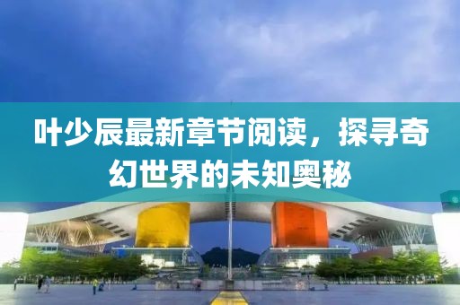葉少辰最新章節(jié)閱讀，探尋奇幻世界的未知奧秘