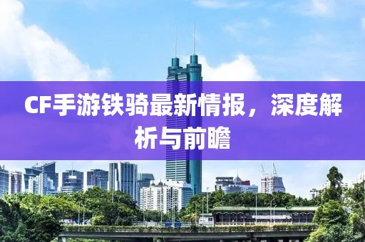 CF手游鐵騎最新情報，深度解析與前瞻
