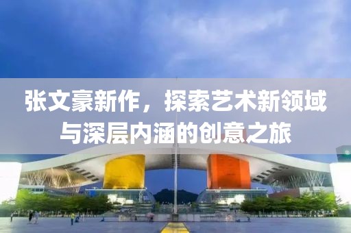 張文豪新作，探索藝術(shù)新領(lǐng)域與深層內(nèi)涵的創(chuàng)意之旅