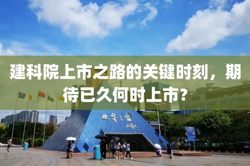 建科院上市之路的關(guān)鍵時刻，期待已久何時上市？