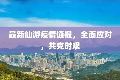 最新仙游疫情通報，全面應(yīng)對，共克時艱