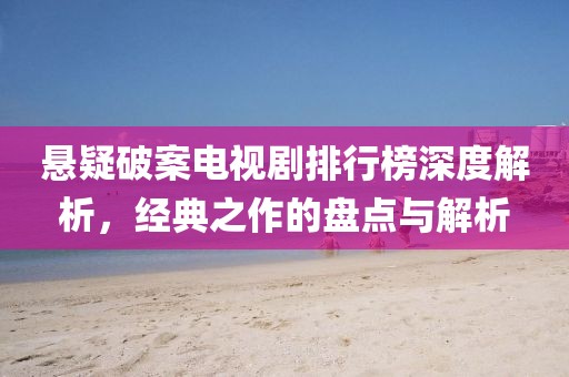懸疑破案電視劇排行榜深度解析，經(jīng)典之作的盤(pán)點(diǎn)與解析