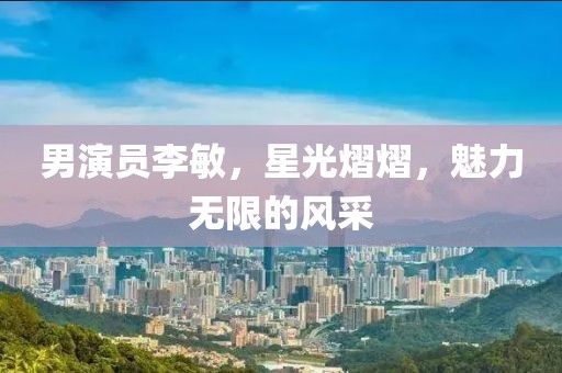 男演員李敏，星光熠熠，魅力無限的風(fēng)采