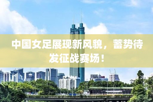 中國(guó)女足展現(xiàn)新風(fēng)貌，蓄勢(shì)待發(fā)征戰(zhàn)賽場(chǎng)！