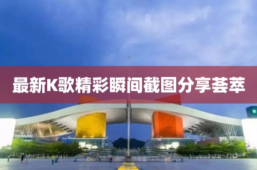 最新K歌精彩瞬間截圖分享薈萃