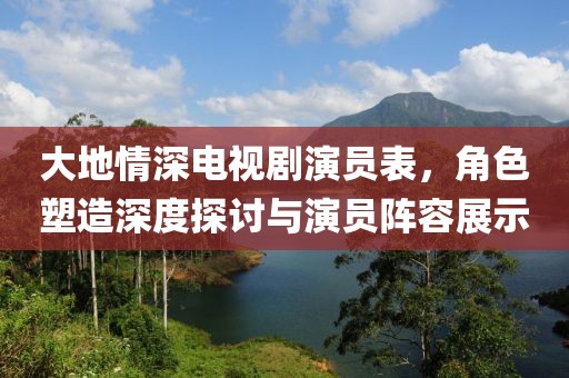 大地情深電視劇演員表，角色塑造深度探討與演員陣容展示