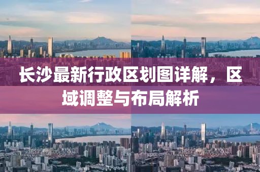 長沙最新行政區(qū)劃圖詳解，區(qū)域調(diào)整與布局解析
