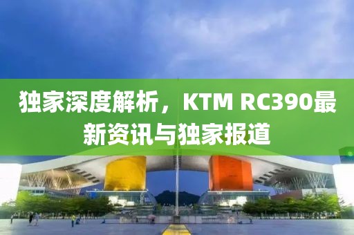 獨家深度解析，KTM RC390最新資訊與獨家報道