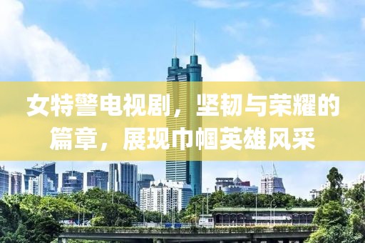 女特警電視劇，堅韌與榮耀的篇章，展現(xiàn)巾幗英雄風(fēng)采