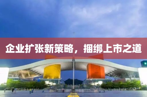 企業(yè)擴(kuò)張新策略，捆綁上市之道