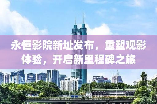永恒影院新址發(fā)布，重塑觀影體驗，開啟新里程碑之旅