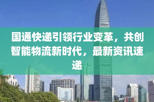 國(guó)通快遞引領(lǐng)行業(yè)變革，共創(chuàng)智能物流新時(shí)代，最新資訊速遞