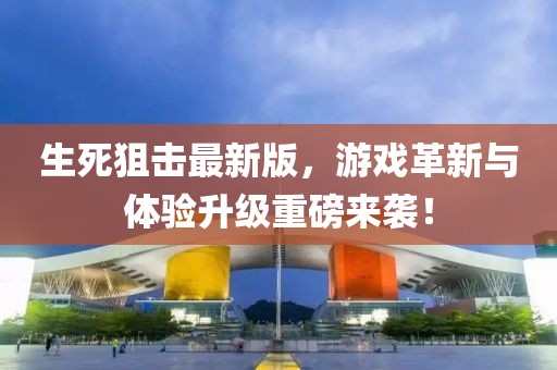 生死狙擊最新版，游戲革新與體驗升級重磅來襲！