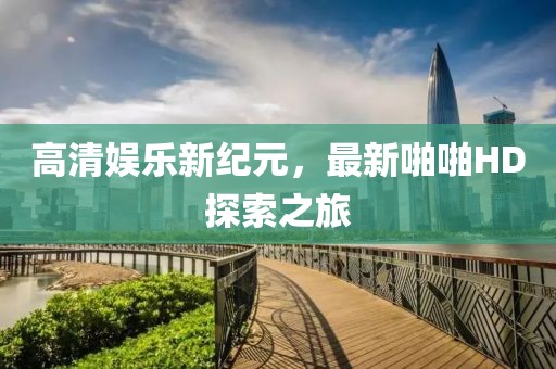 高清娛樂新紀元，最新啪啪HD探索之旅