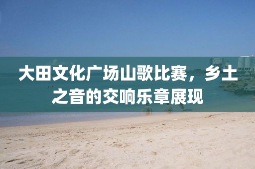 大田文化廣場(chǎng)山歌比賽，鄉(xiāng)土之音的交響樂(lè)章展現(xiàn)