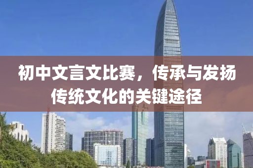 初中文言文比賽，傳承與發(fā)揚(yáng)傳統(tǒng)文化的關(guān)鍵途徑