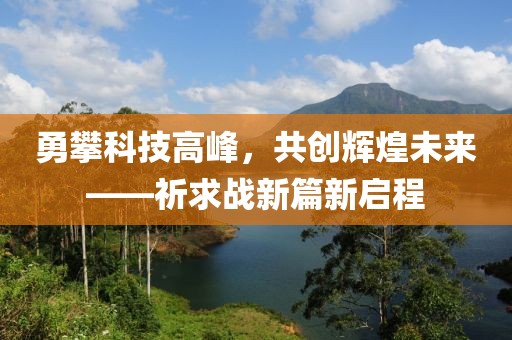勇攀科技高峰，共創(chuàng)輝煌未來——祈求戰(zhàn)新篇新啟程