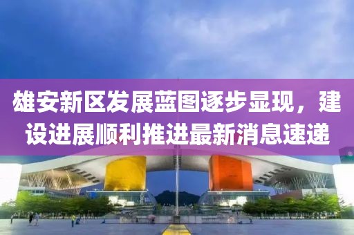 雄安新區(qū)發(fā)展藍(lán)圖逐步顯現(xiàn)，建設(shè)進(jìn)展順利推進(jìn)最新消息速遞