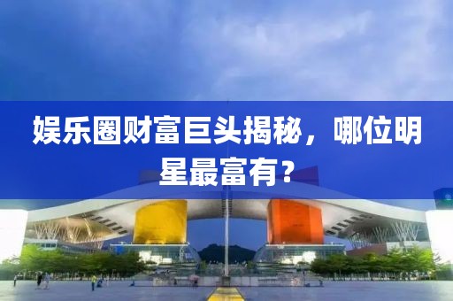娛樂圈財(cái)富巨頭揭秘，哪位明星最富有？