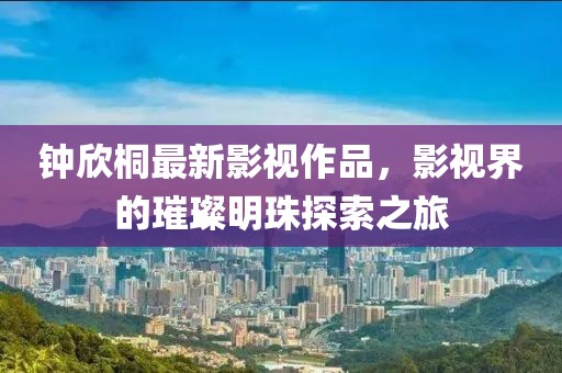 鐘欣桐最新影視作品，影視界的璀璨明珠探索之旅