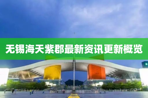 無錫海天紫郡最新資訊更新概覽