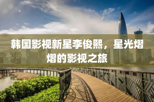 韓國(guó)影視新星李俊熙，星光熠熠的影視之旅