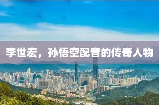 李世宏，孫悟空配音的傳奇人物