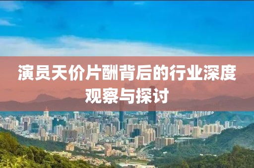 演員天價(jià)片酬背后的行業(yè)深度觀察與探討