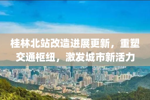 桂林北站改造進(jìn)展更新，重塑交通樞紐，激發(fā)城市新活力