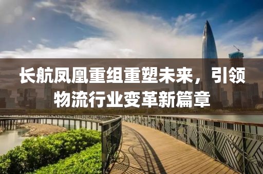 長航鳳凰重組重塑未來，引領(lǐng)物流行業(yè)變革新篇章