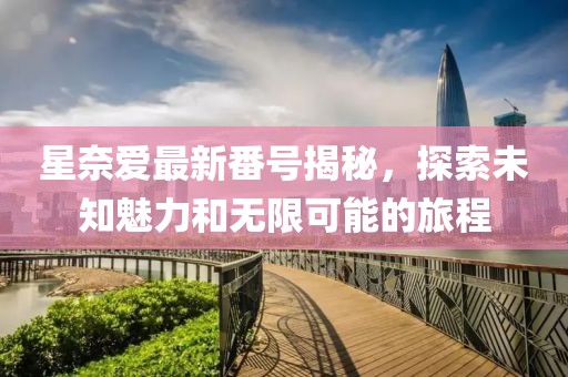 星奈愛最新番號(hào)揭秘，探索未知魅力和無限可能的旅程