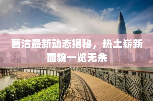 葛沽最新動(dòng)態(tài)揭秘，熱土嶄新面貌一覽無余