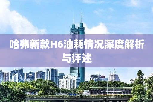 哈弗新款H6油耗情況深度解析與評述