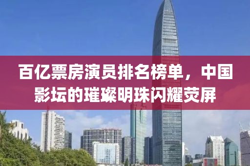 百億票房演員排名榜單，中國(guó)影壇的璀璨明珠閃耀熒屏