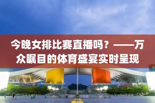 今晚女排比賽直播嗎？——萬眾矚目的體育盛宴實時呈現(xiàn)