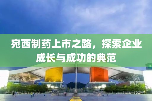 宛西制藥上市之路，探索企業(yè)成長與成功的典范