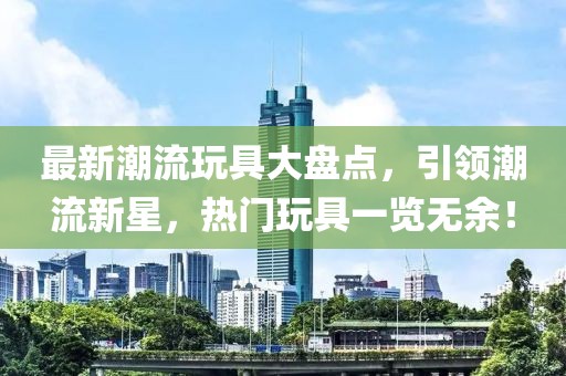 最新潮流玩具大盤點(diǎn)，引領(lǐng)潮流新星，熱門玩具一覽無余！