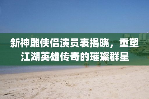 新神雕俠侶演員表揭曉，重塑江湖英雄傳奇的璀璨群星