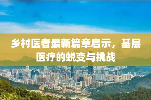 鄉(xiāng)村醫(yī)者最新篇章啟示，基層醫(yī)療的蛻變與挑戰(zhàn)